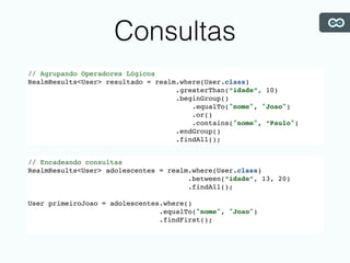 Consultas
// Agrupando Operadores Lógicos
RealmResults<User> resultado = realm.where(User.class)
.greaterThan(“idade”, 10)
.beginGroup()
.equalTo("nome", "Joao")
.or()
.contains("nome", “Paulo")
.endGroup()
.findAll();
// Encadeando consultas
RealmResults<User> adolescentes = realm.where(User.class)
.between(“idade”, 13, 20)
.findAll();
User primeiroJoao = adolescentes.where()
.equalTo("nome", "Joao")
.findFirst();
 