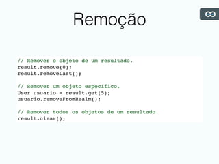 Remoção
// Remover o objeto de um resultado.
result.remove(0);
result.removeLast();
// Remover um objeto específico.
User usuario = result.get(5);
usuario.removeFromRealm();
// Remover todos os objetos de um resultado.
result.clear();
 