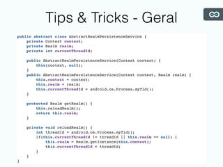 Tips & Tricks - Geral
public abstract class AbstractRealmPersistenceService {
private Context context;
private Realm realm;
private int currentThreadId;
public AbstractRealmPersistenceService(Context context) {
this(context, null);
}
public AbstractRealmPersistenceService(Context context, Realm realm) {
this.context = context;
this.realm = realm;
this.currentThreadId = android.os.Process.myTid();
}
protected Realm getRealm() {
this.reloadRealm();
return this.realm;
}
private void reloadRealm() {
int threadId = android.os.Process.myTid();
if(this.currentThreadId != threadId || this.realm == null) {
this.realm = Realm.getInstance(this.context);
this.currentThreadId = threadId;
}
}
}
 