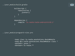 buildscript	
  {	
  
	
  	
  	
  	
  repositories	
  {	
  
	
  	
  	
  	
  	
  	
  	
  	
  jcenter()	
  
	
  	
  	
  	
  }	
  
}	
  
dependencies	
  {	
  
	
  	
  	
  	
  compile	
  'io.realm:realm-­‐android:0.82.2'	
  
}
../your_module/build.gradle
-­‐keep	
  class	
  io.realm.annotations.RealmModule	
  
-­‐keep	
  @io.realm.annotations.RealmModule	
  class	
  *	
  
-­‐dontwarn	
  javax.**	
  
-­‐dontwarn	
  io.realm.**
../your_module/proguard-­‐rules.pro
 