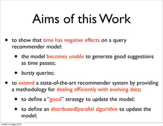Aims of this Work
   •       to show that time has negative effects on a query
           recommender model:
             •          the model becomes unable to generate good suggestions
                        as time passes;
             •          bursty queries;
   •       to extend a state-of-the-art recommender system by providing
           a methodology for dealing efﬁciently with evolving data;
             •          to deﬁne a “good” strategy to update the model;
             •          to deﬁne an distributed/parallel algorithm to update the
                        model;
martedì 4 maggio 2010
 