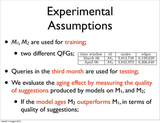 Boldi et al. in [4]. This method uses chaining probabi
                                         measured by means of a machine learning method. The

                                 Experimental
                                         tial step was thus to extract those features from each t
                                         ing log, and storing them into a compressed graph re
                                         sentation. In particular we extracted 25 diﬀerent feat

                                 Assumptions
                                         (time-related, session and textual features) for each pa
                                         queries (q, q  ) that are consecutive in at least one sessio
                                         the query log.
                                            Table 1 shows the number of nodes and edges of the

   • M , M are used for training;
                1         2
                                         ferent graphs corresponding to each query log segment
                                         for training.

     • two different QFGs;                        time window
                                                    March 06
                                                                  id
                                                                  M1
                                                                            nodes
                                                                          3,814,748
                                                                                         edges
                                                                                       6,129,629
                                                    April 06      M2      3,832,973    6,266,648


   •       Queries in the third month Number of nodes testing; for the gra
                                Table 1: are used for and edges
                                corresponding to the two diﬀerent training

   • We evaluate the aging effect by measuring the quality
                                         ments.


           of suggestions produced by models on M , and M ;
                                            It is important to remark that we have not re-trained
                                                                          1          2
                                         classiﬁcation model for the assignment of weights associ

             • If the model ages M
                                         with QFG edges. We reuse the one that has been used i
                                              outperforms M , in terms of
                                         for segmenting users sessions1into query chains1 . Th
                                              2
                                         another point in favor of QFG-based models. Once you t
                        quality of suggestions;
                                         the classiﬁer to assign weights to QFG edges, you can r
                                         it on diﬀerent data-sets without losing in eﬀectiveness.
martedì 4 maggio 2010                    1
 