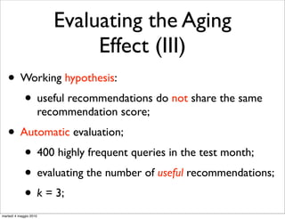 Evaluating the Aging
                                Effect (III)
   • Working hypothesis:
     • useful recommendations do not share the same
                        recommendation score;
   • Automatic evaluation;
      • 400 highly frequent queries in the test month;
      • evaluating the number of useful recommendations;
      • k = 3;
martedì 4 maggio 2010
 