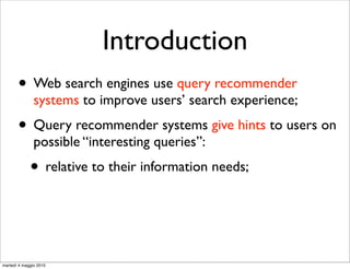 Introduction
       • Web search engines use query recommender
               systems to improve users’ search experience;
       • Query recommender systems give hints to users on
               possible “interesting queries”:
             • relative to their information needs;


martedì 4 maggio 2010
 