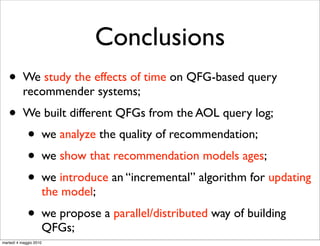 Conclusions
   •       We study the effects of time on QFG-based query
           recommender systems;
   •       We built different QFGs from the AOL query log;
             •          we analyze the quality of recommendation;
             •          we show that recommendation models ages;
             •          we introduce an “incremental” algorithm for updating
                        the model;
             •          we propose a parallel/distributed way of building
                        QFGs;
martedì 4 maggio 2010
 