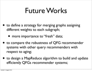 Future Works
   • to deﬁne a strategy for merging graphs assigning
           different weights to each subgraph;
             • more importance to “fresh” data;
   • to compare the robustness of QFG recommender
           systems with other query recommenders with
           respect to aging;
   • to design a MapReduce algorithm to build and update
           efﬁciently QFGs recommender systems;
martedì 4 maggio 2010
 