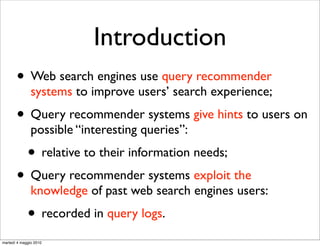 Introduction
       • Web search engines use query recommender
               systems to improve users’ search experience;
       • Query recommender systems give hints to users on
               possible “interesting queries”:
             • relative to their information needs;
       • Query recommender systems exploit the
               knowledge of past web search engines users:
             • recorded in query logs.
martedì 4 maggio 2010
 