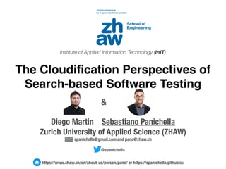 Diego Martin Sebastiano Panichella
Zurich University of Applied Science (ZHAW)
spanichella@gmail.com and panc@zhaw.ch
@spanichella
https://www.zhaw.ch/en/about-us/person/panc/ or https://spanichella.github.io/
The Cloudification Perspectives of
Search-based Software Testing
Institute of Applied Information Technology (InIT)
&
 