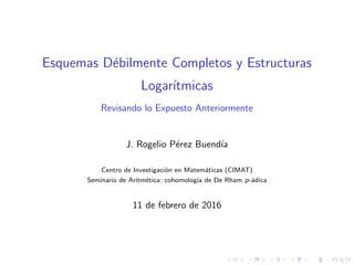 Esquemas D´ebilmente Completos y Estructuras
Logar´ıtmicas
Revisando lo Expuesto Anteriormente
J. Rogelio P´erez Buend´ıa
Centro de Investigaci´on en Matem´aticas (CIMAT)
Seminario de Aritm´etica: cohomolog´ıa de De Rham p-´adica
11 de febrero de 2016
 
