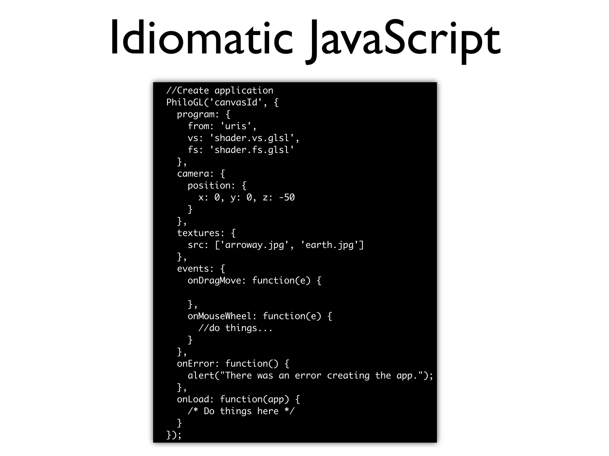 Idiomatic JavaScript //Create application PhiloGL('canvasId', { program: { from: 'uris', vs: 'shader.vs.glsl', fs: 'shader.fs.glsl' }, camera: { position: { x: 0, y: 0, z: -50 } }, textures: { src: ['arroway.jpg', 'earth.jpg'] }, events: { onDragMove: function(e) { //do things... }, onMouseWheel: function(e) { //do things... } }, onError: function() { alert("There was an error creating the app."); }, onLoad: function(app) { /* Do things here */ } }); 
