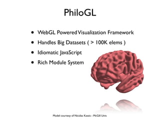 PhiloGL
•   WebGL Powered Visualization Framework

•   Handles Big Datasets ( > 100K elems )

•   Idiomatic JavaScript

•   Rich Module System




          Model courtesy of Nicolas Kassis - McGill Univ.
 