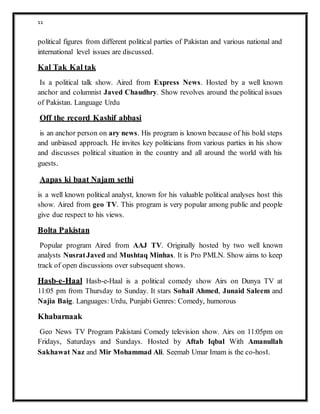 11
political figures from different political parties of Pakistan and various national and
international level issues are discussed.
Kal Tak Kal tak
Is a political talk show. Aired from Express News. Hosted by a well known
anchor and columnist Javed Chaudhry. Show revolves around the political issues
of Pakistan. Language Urdu
Off the record Kashif abbasi
is an anchor person on ary news. His program is known because of his bold steps
and unbiased approach. He invites key politicians from various parties in his show
and discusses political situation in the country and all around the world with his
guests.
Aapas ki baat Najam sethi
is a well known political analyst, known for his valuable political analyses host this
show. Aired from geo TV. This program is very popular among public and people
give due respect to his views.
Bolta Pakistan
Popular program Aired from AAJ TV. Originally hosted by two well known
analysts NusratJaved and Mushtaq Minhas. It is Pro PMLN. Show aims to keep
track of open discussions over subsequent shows.
Hasb-e-Haal Hasb-e-Haal is a political comedy show Airs on Dunya TV at
11:05 pm from Thursday to Sunday. It stars Sohail Ahmed, Junaid Saleem and
Najia Baig. Languages: Urdu, Punjabi Genres: Comedy, humorous
Khabarnaak
Geo News TV Program Pakistani Comedy television show. Airs on 11:05pm on
Fridays, Saturdays and Sundays. Hosted by Aftab Iqbal With Amanullah
Sakhawat Naz and Mir Mohammad Ali. Seemab Umar Imam is the co-host.
 