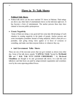 12
Flaws in Tv Talk Shows
Political Talk Shows
 Political talk shows are the most watched TV shows in Pakistan. Their ratings
are above any other kind of entertainment shows on the television right now. It
has become a form of entertainment. The anchor persons these days have
claimed to become public spokesperson.
 Create Negativity
Some of them are doing a very good job but some take full advantage of such
situation in creating negativity in the minds of people. Anchor persons and
some investigative journalists instead of being analytical, which is their job as a
journalist, start giving strong views against or in favor of someone or
something, and make sure that everyone believes in whatever they say.
 Anti Government Talks Shows
These are one of the non-state actors that our govt reminds us about every other
day. Some of the talk shows namely “CAPITAL TALK “hosted by Mr.Hamid
Mir and “ KAL TAK WITH JAVED CHOUDHARY “ by Mr.Javed
Choudhary are thought to be anti- government talk shows. It is said that such
talkshows and their hosts are paid by antigovernment organization and sometimes
even by the some opposing political forces.
 