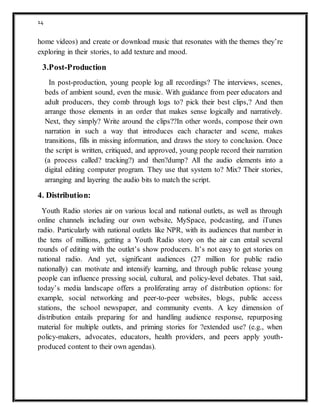 14
home videos) and create or download music that resonates with the themes they’re
exploring in their stories, to add texture and mood.
3.Post-Production
In post-production, young people log all recordings? The interviews, scenes,
beds of ambient sound, even the music. With guidance from peer educators and
adult producers, they comb through logs to? pick their best clips,? And then
arrange those elements in an order that makes sense logically and narratively.
Next, they simply? Write around the clips??In other words, compose their own
narration in such a way that introduces each character and scene, makes
transitions, fills in missing information, and draws the story to conclusion. Once
the script is written, critiqued, and approved, young people record their narration
(a process called? tracking?) and then?dump? All the audio elements into a
digital editing computer program. They use that system to? Mix? Their stories,
arranging and layering the audio bits to match the script.
4. Distribution:
Youth Radio stories air on various local and national outlets, as well as through
online channels including our own website, MySpace, podcasting, and iTunes
radio. Particularly with national outlets like NPR, with its audiences that number in
the tens of millions, getting a Youth Radio story on the air can entail several
rounds of editing with the outlet’s show producers. It’s not easy to get stories on
national radio. And yet, significant audiences (27 million for public radio
nationally) can motivate and intensify learning, and through public release young
people can influence pressing social, cultural, and policy-level debates. That said,
today’s media landscape offers a proliferating array of distribution options: for
example, social networking and peer-to-peer websites, blogs, public access
stations, the school newspaper, and community events. A key dimension of
distribution entails preparing for and handling audience response, repurposing
material for multiple outlets, and priming stories for ?extended use? (e.g., when
policy-makers, advocates, educators, health providers, and peers apply youth-
produced content to their own agendas).
 