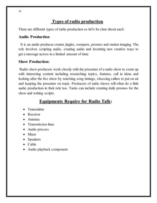 15
Types of radio production:
There are different types of radio production so let?s be clear about each:
Audio Production:
It is an audio producer creates jingles, sweepers, promos and station imaging. The
role involves scripting audio, creating audio and inventing new creative ways to
get a message across in a limited amount of time.
Show Production:
Radio show producers work closely with the presenter of a radio show to come up
with interesting content including researching topics, features, call in ideas and
looking after the live show by watching song timings, choosing callers to put on air
and keeping the presenter on topic. Producers of radio shows will often do a little
audio production in their role too. Tasks can include creating daily promos for the
show and writing scripts.
Equipments Require for Radio Talk:
 Transmitter
 Receiver
 Antenna
 Transmission lines
 Audio process
 Mixer
 Speakers
 Cable
 Audio playback component
 