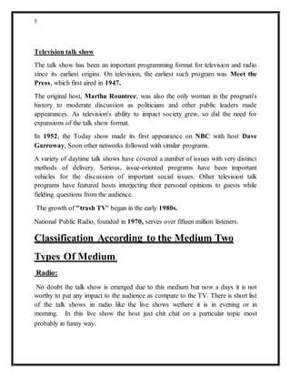 5
Television talk show
The talk show has been an important programming format for television and radio
since its earliest origins. On television, the earliest such program was Meet the
Press, which first aired in 1947.
The original host, Martha Rountree, was also the only woman in the program's
history to moderate discussion as politicians and other public leaders made
appearances. As television's ability to impact society grew, so did the need for
expansions of the talk show format.
In 1952, the Today show made its first appearance on NBC with host Dave
Garroway, Soon other networks followed with similar programs.
A variety of daytime talk shows have covered a number of issues with very distinct
methods of delivery. Serious, issue-oriented programs have been important
vehicles for the discussion of important social issues. Other television talk
programs have featured hosts interjecting their personal opinions to guests while
fielding questions from the audience.
The growth of "trash TV" began in the early 1980s.
National Public Radio, founded in 1970, serves over fifteen million listeners.
Classification According to the Medium Two
Types Of Medium.
Radio:
No doubt the talk show is emerged due to this medium but now a days it is not
worthy to put any impact to the audience as compare to the TV. There is short list
of the talk shows in radio like the live shows wethere it is in evening or in
morning. In this live show the host just chit chat on a particular topic most
probably in funny way.
 