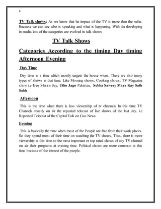 6
TV Talk shows: As we know that he impact of the TV is more than the radio.
Because we can see who is speaking and what is happening. With the developing
in media lots of the categories are evolved in talk shows
TV Talk Shows
Categories According to the timing Day timing
Afternoon Evening
Day Time
Day time is a time which mostly targets the house wives. There are also many
types of shows in that time. Like Morning shows, Cooking shows, TV Magazine
show i.e Geo Shaan Say, Utho Jago Pakistan, Subha Sawery Maya Kay Sath
Subh
Afternoon
This is the time when there is less viewership of tv channels In this time TV
Channels mostly on air the repeated telecast of live shows of the last day. i.e
Repeated Telecast of the Capital Talk on Geo News
Evening
This is basically the time when most of the People are free from their work places.
So they spend most of their time on watching the TV shows. Thus, there is more
viewership at this time so the most important or top rated shows of any TV channel
on air their programs at evening time. Political shows are more common at this
time because of the interest of the people.
 