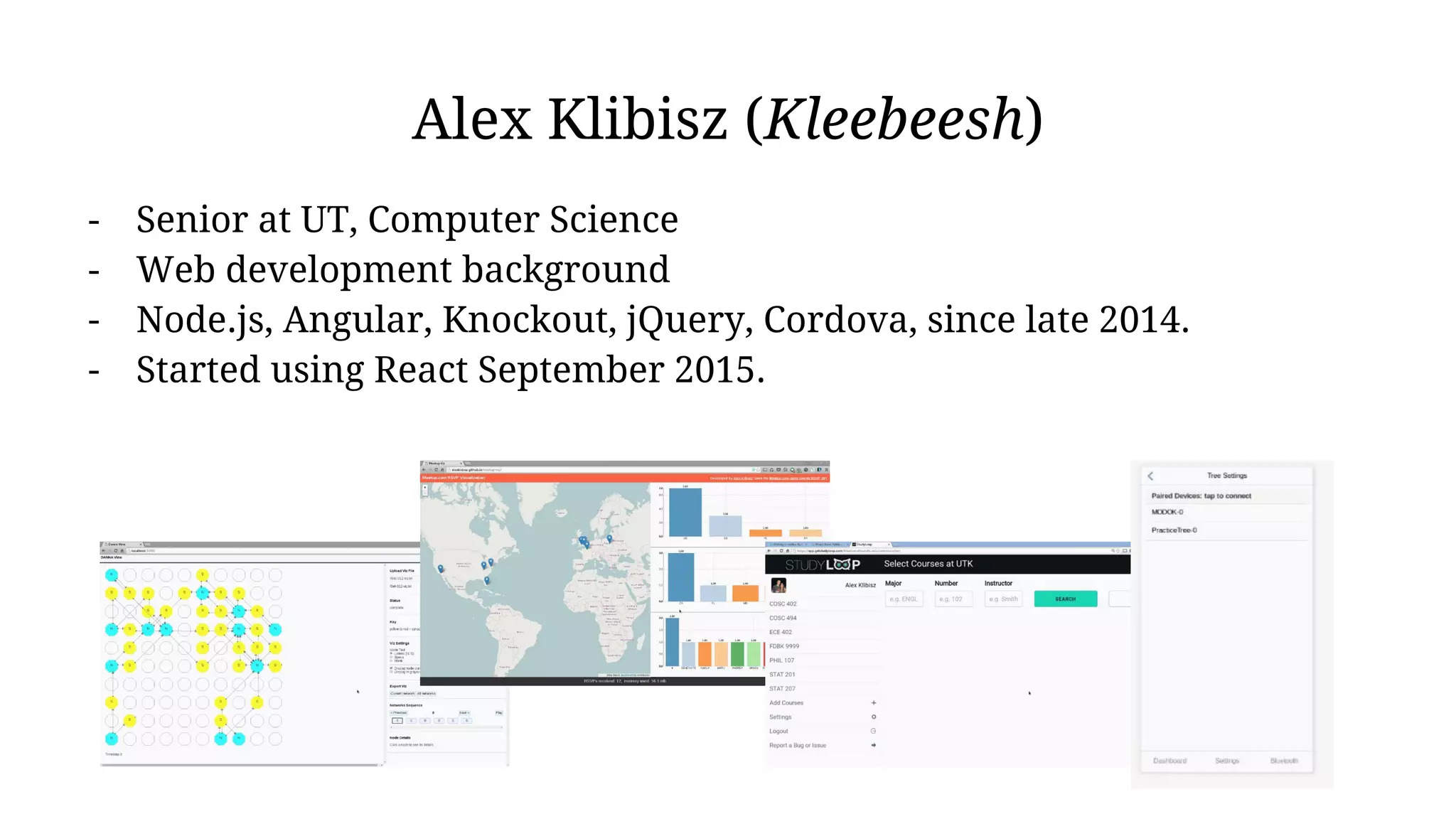 Alex Klibisz (Kleebeesh)
- Senior at UT, Computer Science
- Web development background
- Node.js, Angular, Knockout, jQuery, Cordova, since late 2014.
- Started using React September 2015.
 