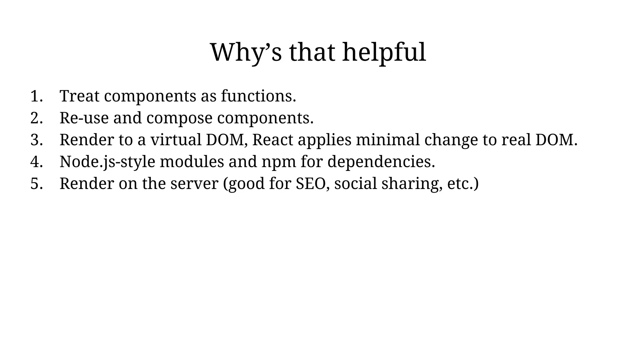Why’s that helpful
1. Treat components as functions.
2. Re-use and compose components.
3. Render to a virtual DOM, React applies minimal change to real DOM.
4. Node.js-style modules and npm for dependencies.
5. Render on the server (good for SEO, social sharing, etc.)
 