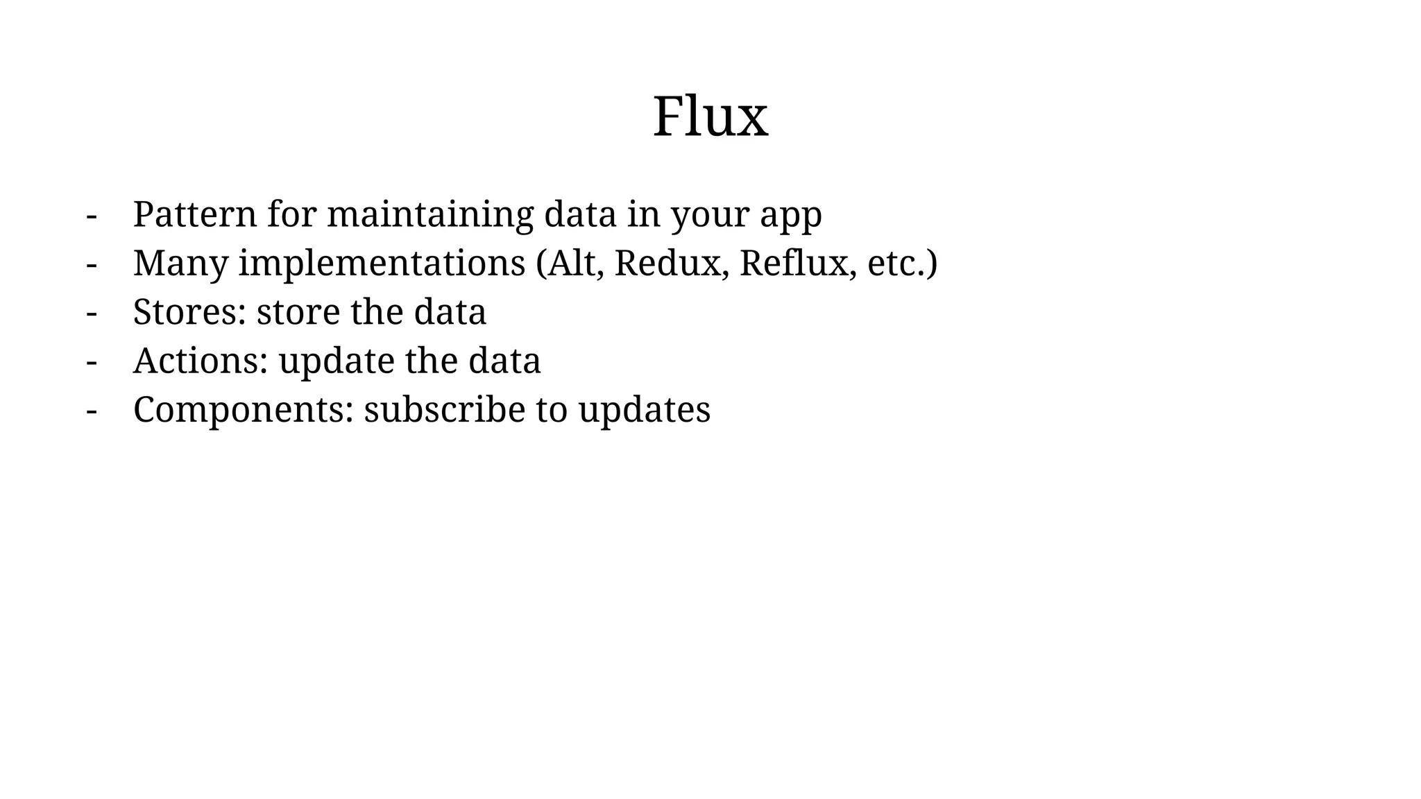 Flux
- Pattern for maintaining data in your app
- Many implementations (Alt, Redux, Reflux, etc.)
- Stores: store the data
- Actions: update the data
- Components: subscribe to updates
 