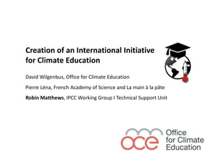 Creation of an International Initiative
for Climate Education
Robin Matthews, IPCC Working Group I Technical Support Unit
David Wilgenbus, Office for Climate Education
Pierre Léna, French Academy of Science and La main à la pâte
 