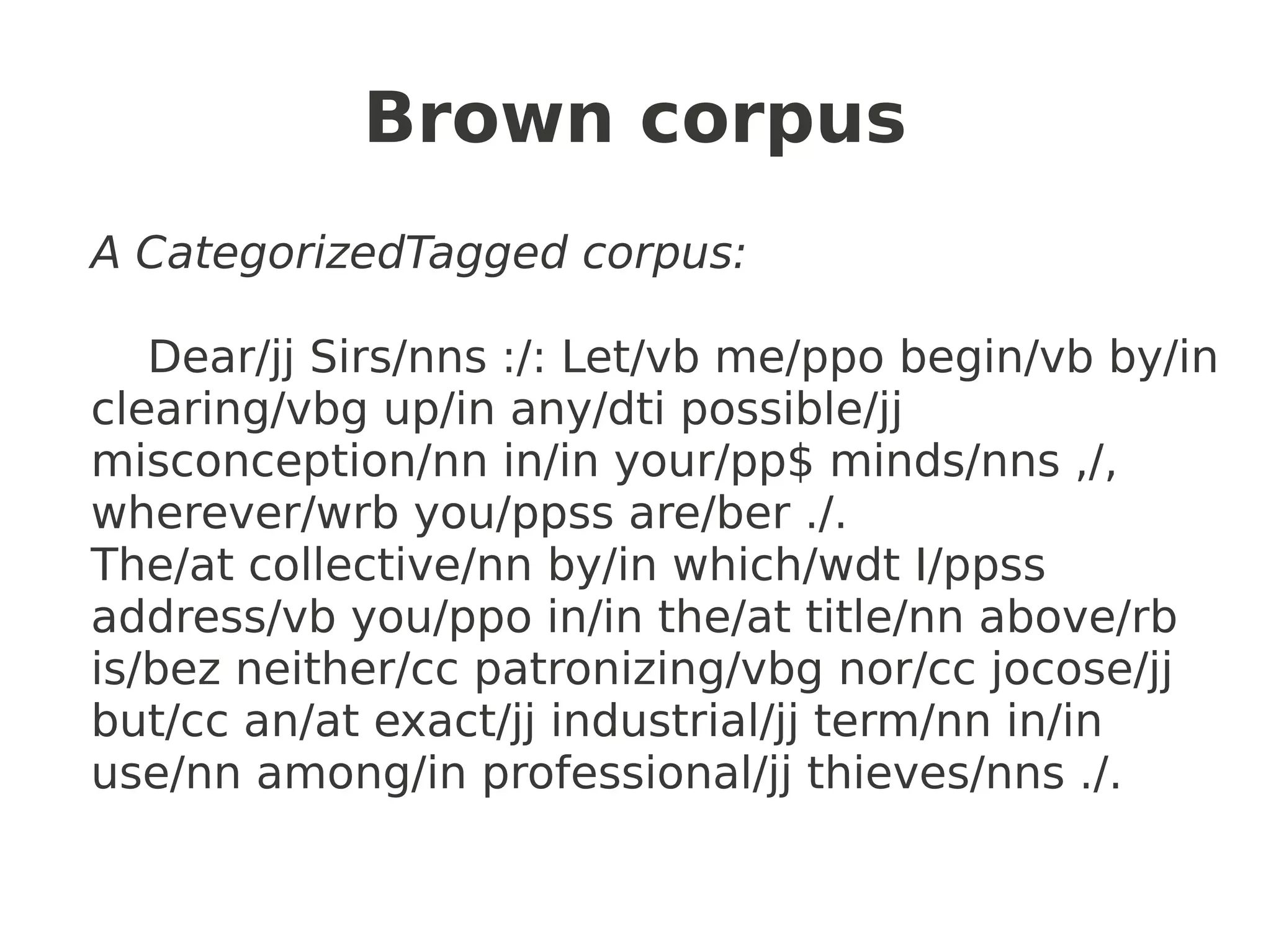 Brown corpus
A CategorizedTagged corpus:

   Dear/jj Sirs/nns :/: Let/vb me/ppo begin/vb by/in
clearing/vbg up/in any/dti possible/jj
misconception/nn in/in your/pp$ minds/nns ,/,
wherever/wrb you/ppss are/ber ./.
The/at collective/nn by/in which/wdt I/ppss
address/vb you/ppo in/in the/at title/nn above/rb
is/bez neither/cc patronizing/vbg nor/cc jocose/jj
but/cc an/at exact/jj industrial/jj term/nn in/in
use/nn among/in professional/jj thieves/nns ./.
 