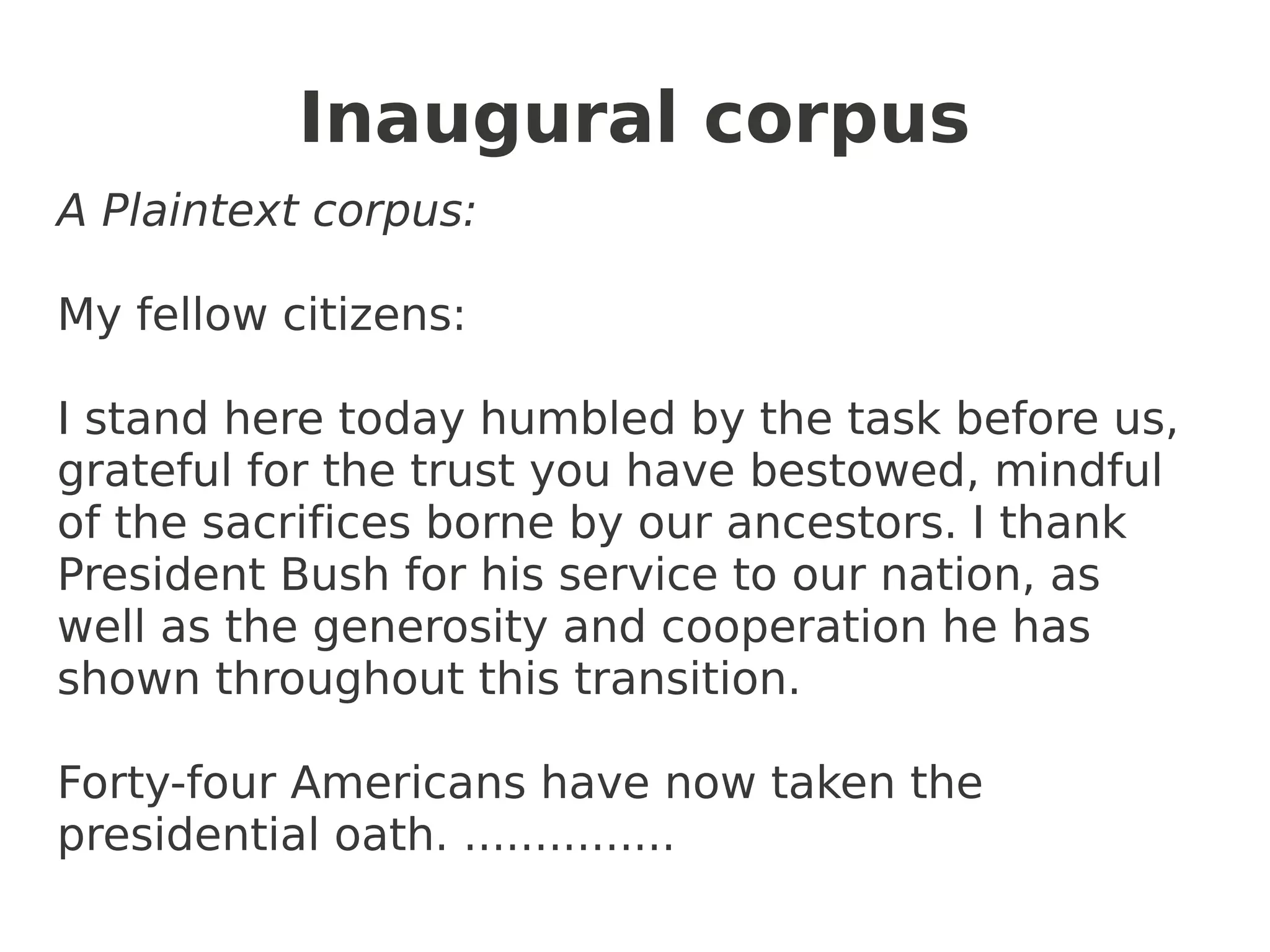 Inaugural corpus
A Plaintext corpus:

My fellow citizens:

I stand here today humbled by the task before us,
grateful for the trust you have bestowed, mindful
of the sacrifices borne by our ancestors. I thank
President Bush for his service to our nation, as
well as the generosity and cooperation he has
shown throughout this transition.

Forty-four Americans have now taken the
presidential oath. ...............
 
