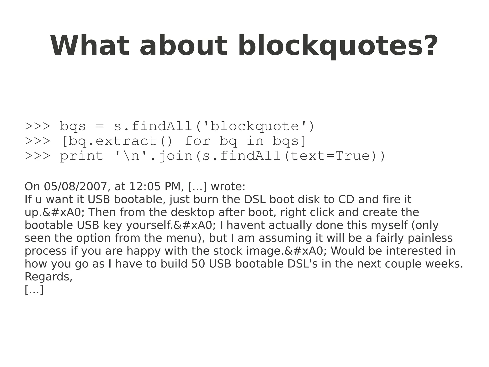 What about blockquotes?

>>> bqs = s.findAll('blockquote')
>>> [bq.extract() for bq in bqs]
>>> print 'n'.join(s.findAll(text=True))

On 05/08/2007, at 12:05 PM, [...] wrote:
If u want it USB bootable, just burn the DSL boot disk to CD and fire it
up.&#xA0; Then from the desktop after boot, right click and create the
bootable USB key yourself.&#xA0; I havent actually done this myself (only
seen the option from the menu), but I am assuming it will be a fairly painless
process if you are happy with the stock image.&#xA0; Would be interested in
how you go as I have to build 50 USB bootable DSL's in the next couple weeks.
Regards,
[...]
 