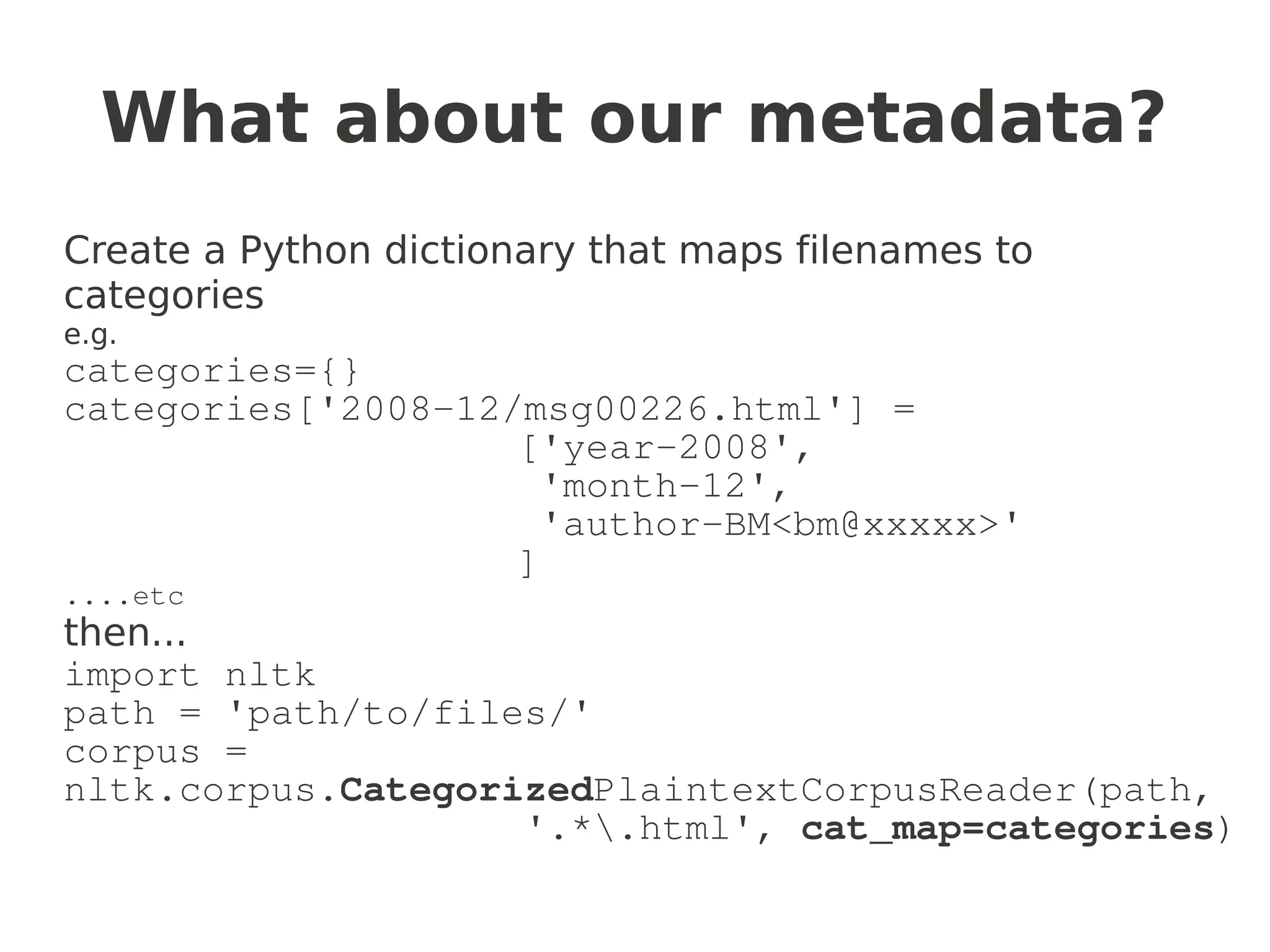 What about our metadata?
Create a Python dictionary that maps filenames to
categories
e.g.
categories={}
categories['2008-12/msg00226.html'] =
                    ['year-2008',
                      'month-12',
                      'author-BM<bm@xxxxx>'
                    ]
....etc
then...
import nltk
path = 'path/to/files/'
corpus =
nltk.corpus.CategorizedPlaintextCorpusReader(path,
                    '.*.html', cat_map=categories)
 
