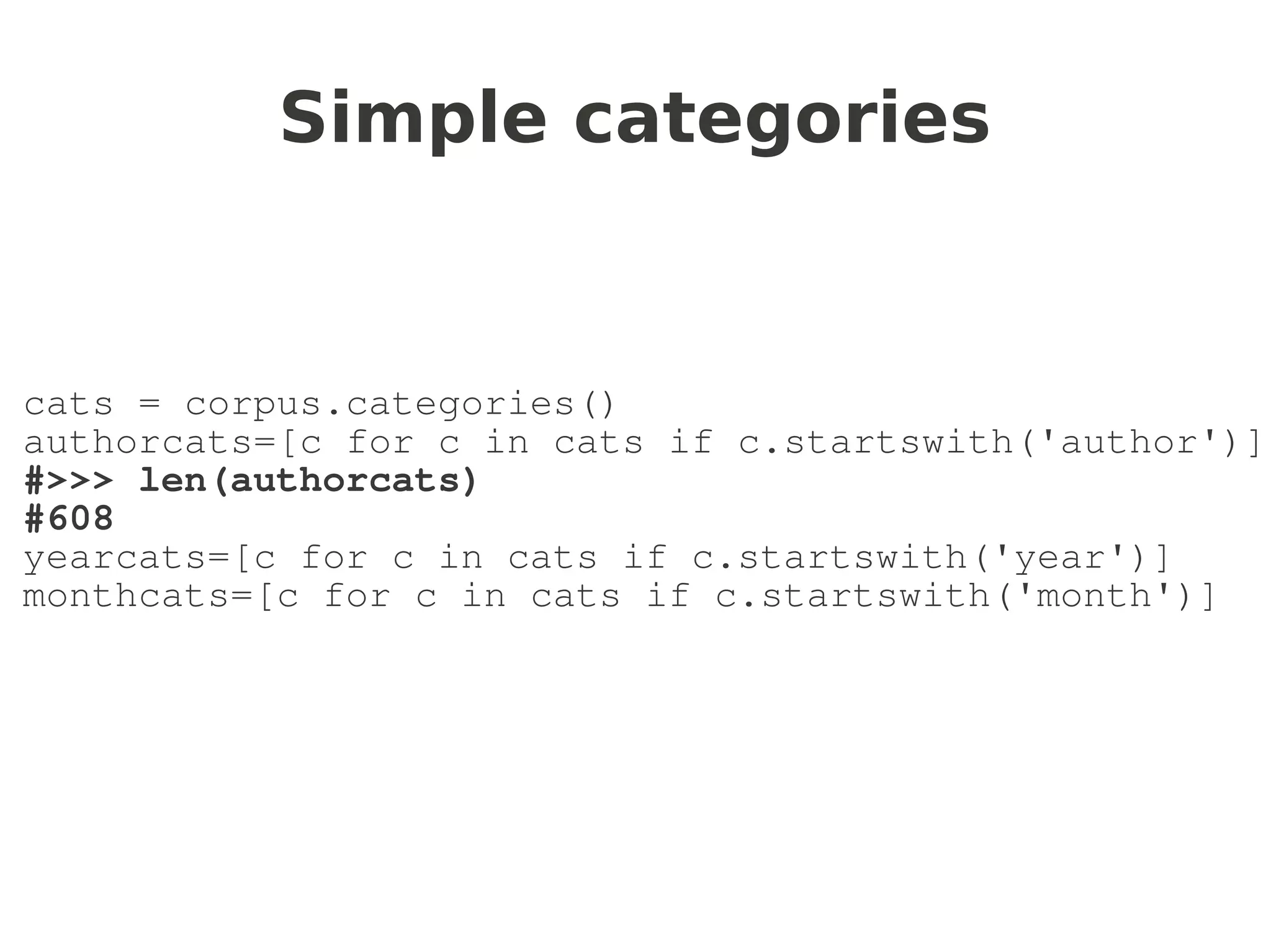 Simple categories


cats = corpus.categories()
authorcats=[c for c in cats if c.startswith('author')]
#>>> len(authorcats)
#608
yearcats=[c for c in cats if c.startswith('year')]
monthcats=[c for c in cats if c.startswith('month')]
 