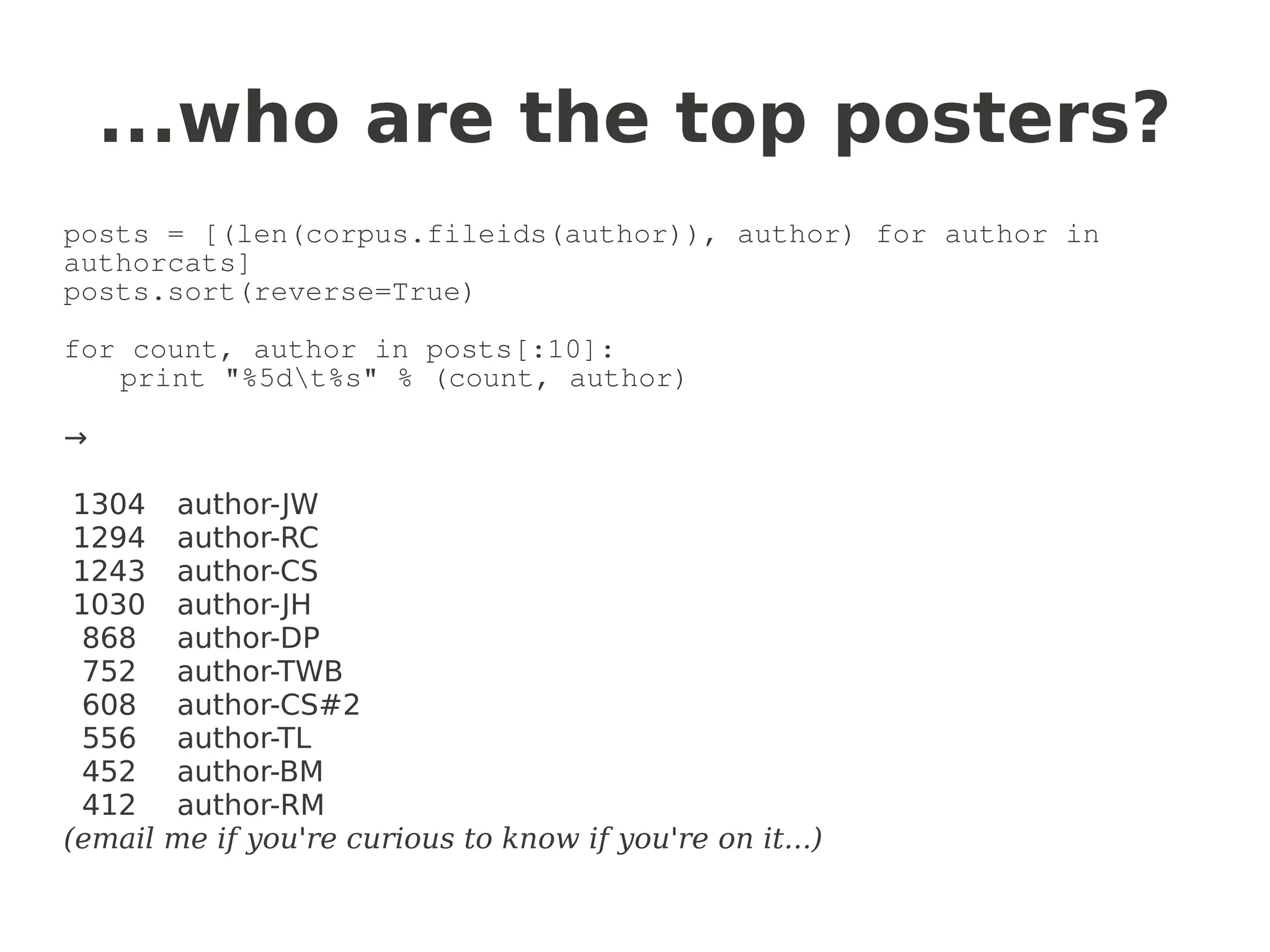 ...who are the top posters?
posts = [(len(corpus.fileids(author)), author) for author in
authorcats]
posts.sort(reverse=True)

for count, author in posts[:10]:
   print "%5dt%s" % (count, author)

→

 1304    author-JW
 1294    author-RC
 1243    author-CS
 1030    author-JH
  868    author-DP
  752    author-TWB
  608    author-CS#2
  556    author-TL
  452    author-BM
  412    author-RM
(email   me if you're curious to know if you're on it...)
 