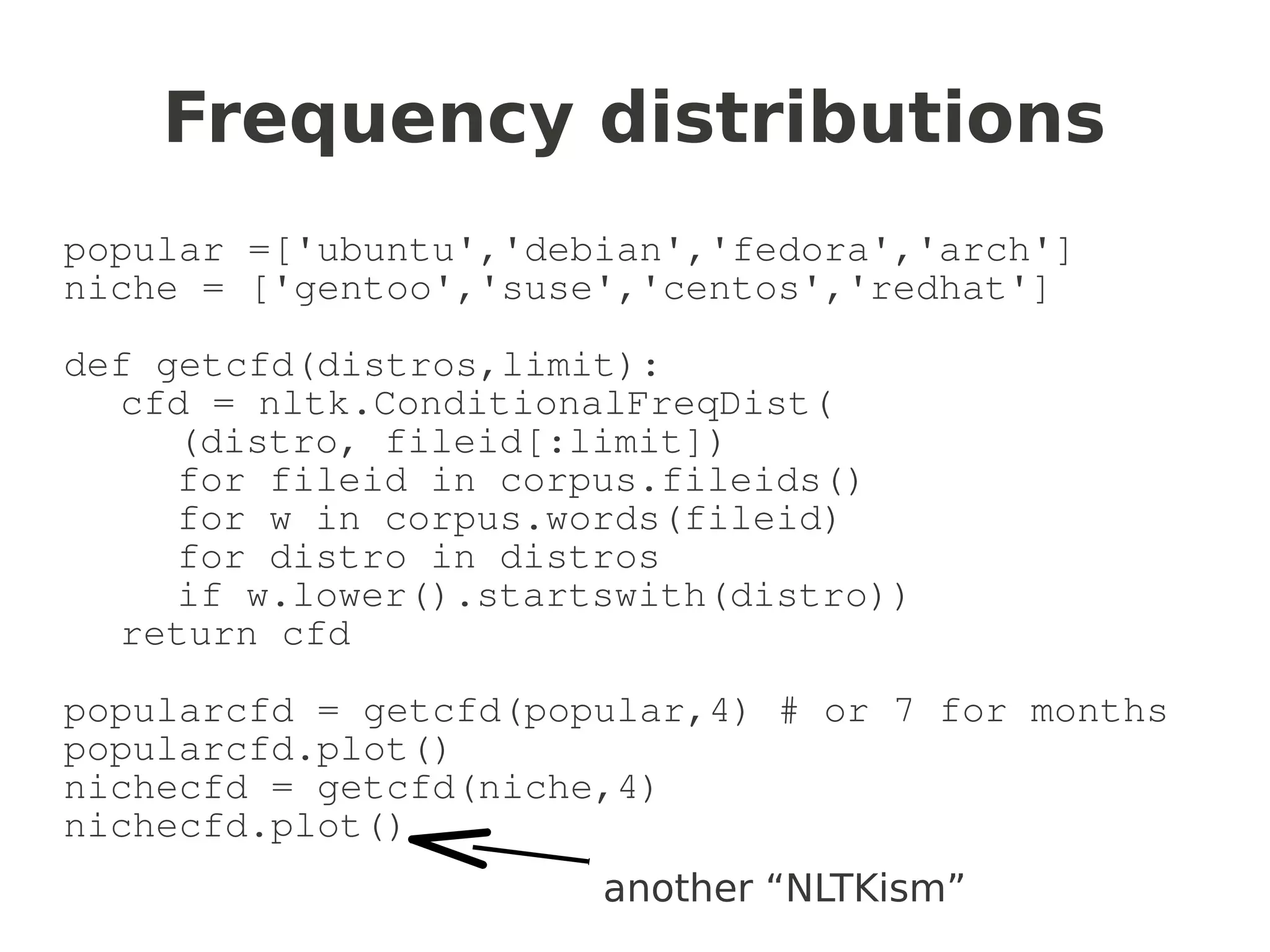 Frequency distributions
popular =['ubuntu','debian','fedora','arch']
niche = ['gentoo','suse','centos','redhat']

def getcfd(distros,limit):
  cfd = nltk.ConditionalFreqDist(
     (distro, fileid[:limit])
     for fileid in corpus.fileids()
     for w in corpus.words(fileid)
     for distro in distros
     if w.lower().startswith(distro))
  return cfd

popularcfd = getcfd(popular,4) # or 7 for months
popularcfd.plot()
nichecfd = getcfd(niche,4)
nichecfd.plot()
                       another “NLTKism”
 