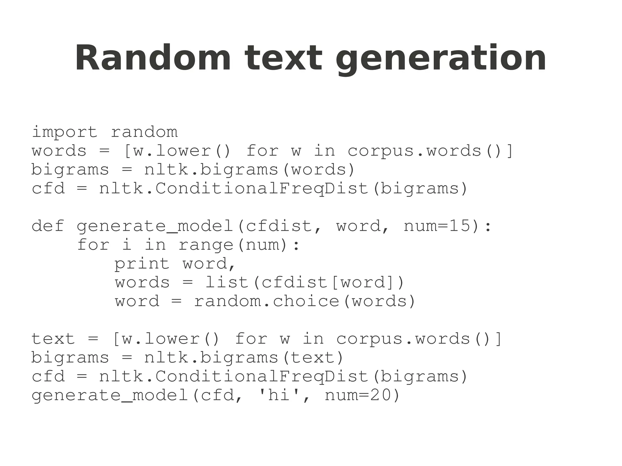 Random text generation
import random
words = [w.lower() for w in corpus.words()]
bigrams = nltk.bigrams(words)
cfd = nltk.ConditionalFreqDist(bigrams)

def generate_model(cfdist, word, num=15):
    for i in range(num):
       print word,
       words = list(cfdist[word])
       word = random.choice(words)

text = [w.lower() for w in corpus.words()]
bigrams = nltk.bigrams(text)
cfd = nltk.ConditionalFreqDist(bigrams)
generate_model(cfd, 'hi', num=20)
 