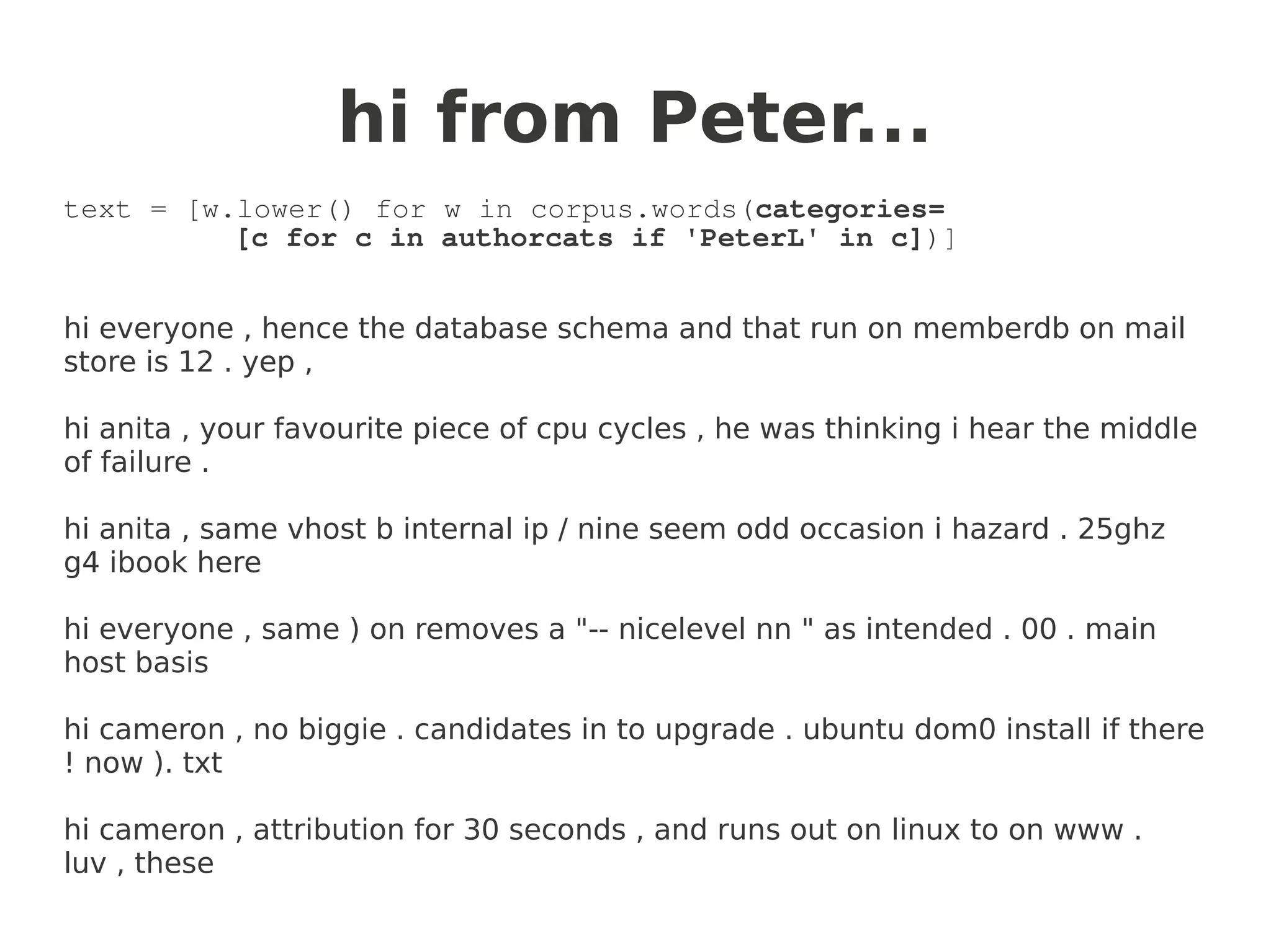 hi from Peter...
text = [w.lower() for w in corpus.words(categories=
          [c for c in authorcats if 'PeterL' in c])]


hi everyone , hence the database schema and that run on memberdb on mail
store is 12 . yep ,

hi anita , your favourite piece of cpu cycles , he was thinking i hear the middle
of failure .

hi anita , same vhost b internal ip / nine seem odd occasion i hazard . 25ghz
g4 ibook here

hi everyone , same ) on removes a "-- nicelevel nn " as intended . 00 . main
host basis

hi cameron , no biggie . candidates in to upgrade . ubuntu dom0 install if there
! now ). txt

hi cameron , attribution for 30 seconds , and runs out on linux to on www .
luv , these
 