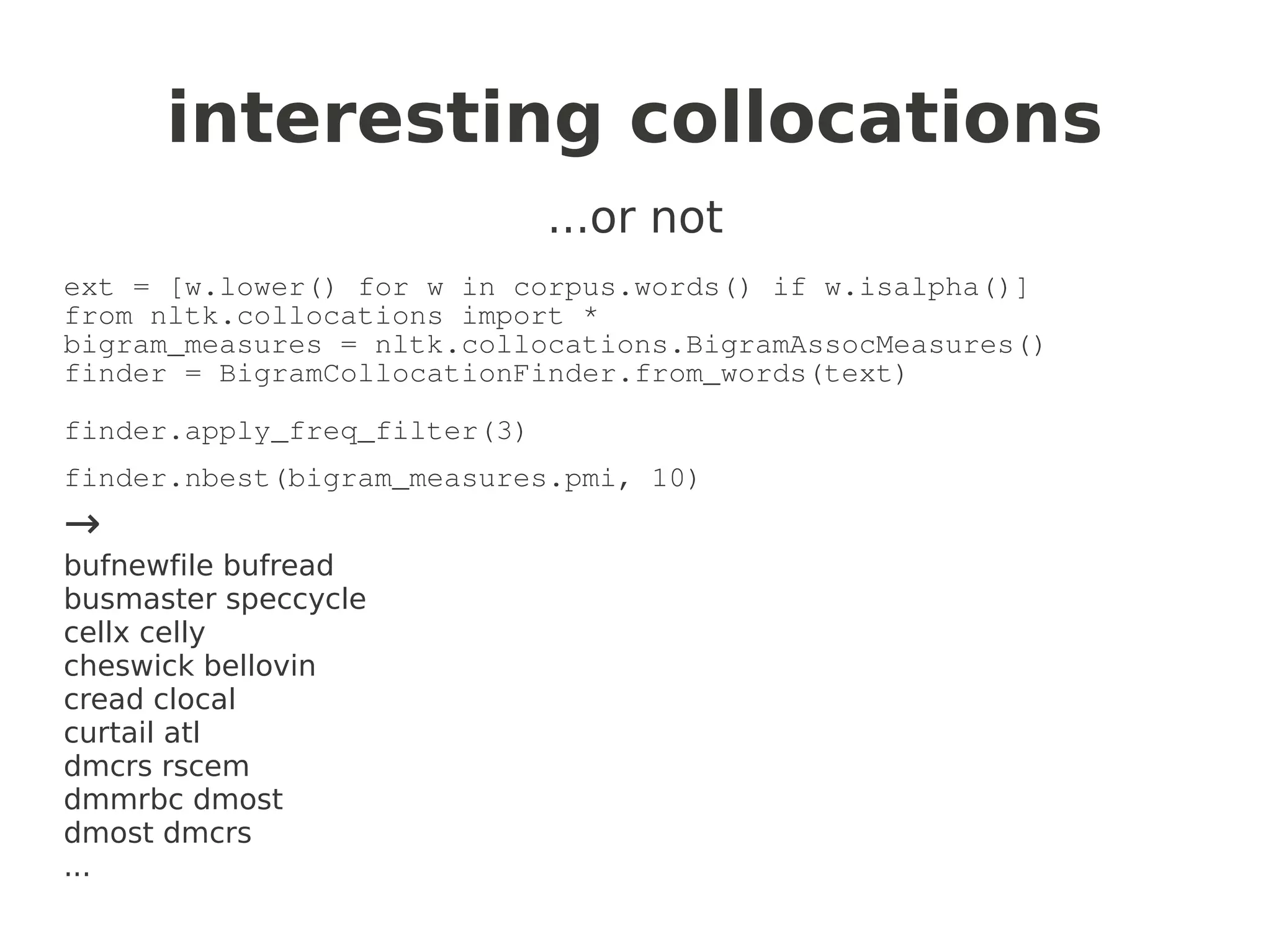 interesting collocations
                              ...or not
ext = [w.lower() for w in corpus.words() if w.isalpha()]
from nltk.collocations import *
bigram_measures = nltk.collocations.BigramAssocMeasures()
finder = BigramCollocationFinder.from_words(text)

finder.apply_freq_filter(3)
finder.nbest(bigram_measures.pmi, 10)
→
bufnewfile bufread
busmaster speccycle
cellx celly
cheswick bellovin
cread clocal
curtail atl
dmcrs rscem
dmmrbc dmost
dmost dmcrs
...
 