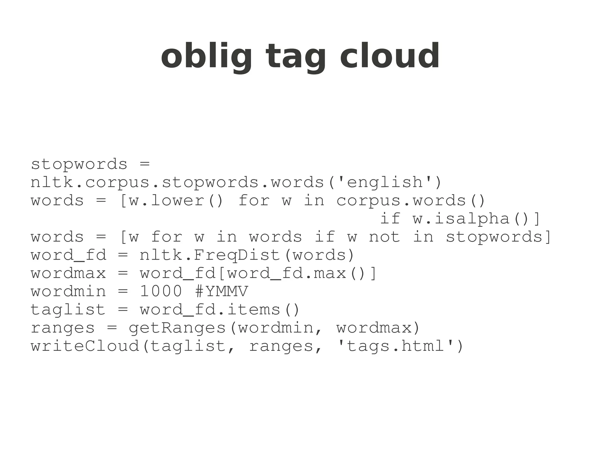 oblig tag cloud


stopwords =
nltk.corpus.stopwords.words('english')
words = [w.lower() for w in corpus.words()
                                if w.isalpha()]
words = [w for w in words if w not in stopwords]
word_fd = nltk.FreqDist(words)
wordmax = word_fd[word_fd.max()]
wordmin = 1000 #YMMV
taglist = word_fd.items()
ranges = getRanges(wordmin, wordmax)
writeCloud(taglist, ranges, 'tags.html')
 