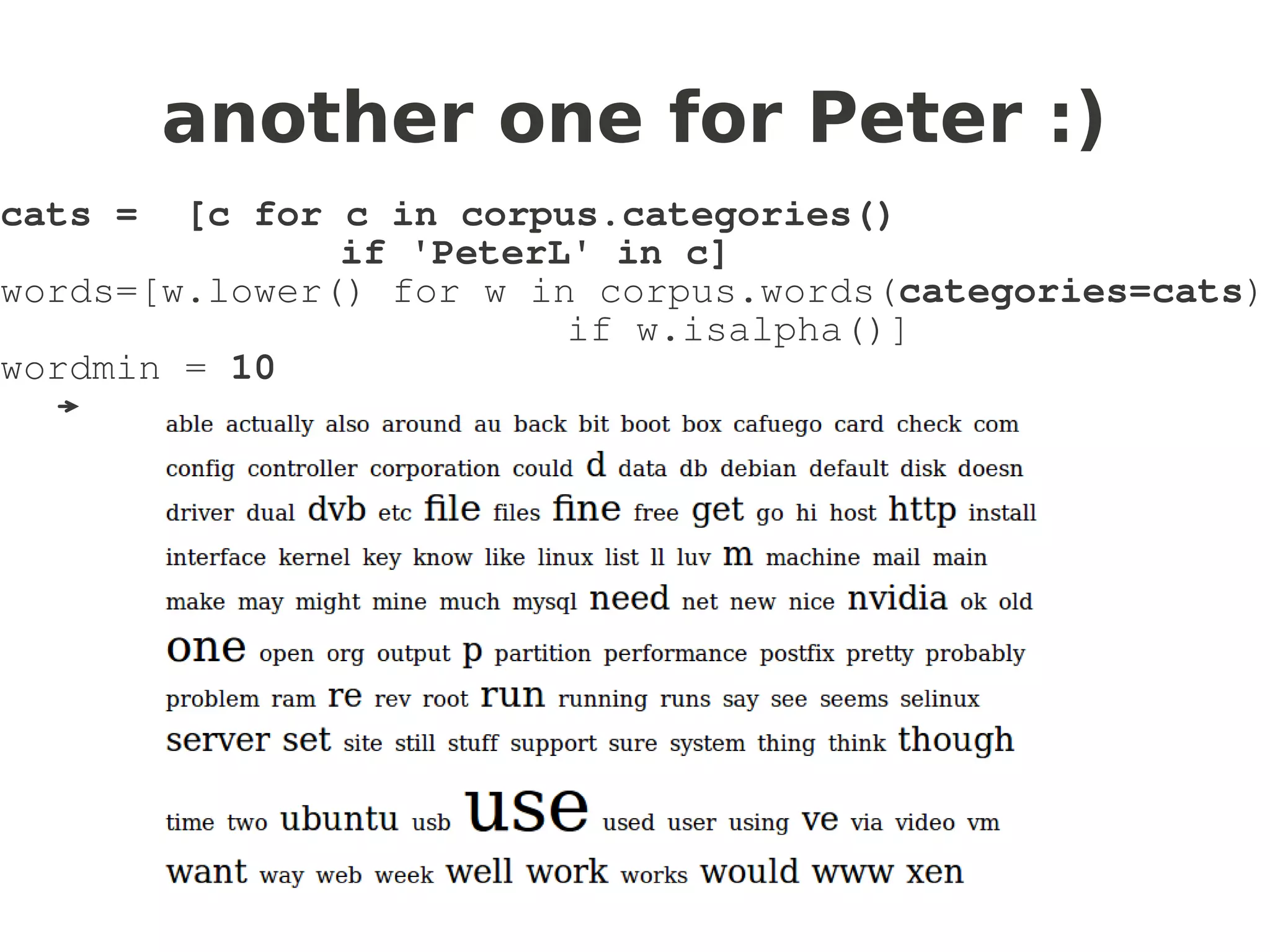another one for Peter :)
cats =  [c for c in corpus.categories()
               if 'PeterL' in c]
words=[w.lower() for w in corpus.words(categories=cats)
                         if w.isalpha()]
wordmin = 10
  →
 