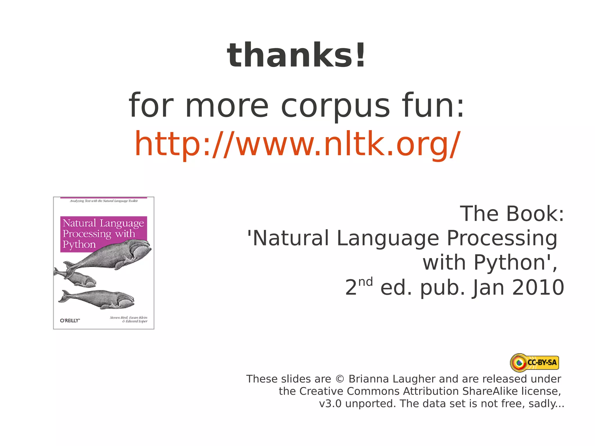 thanks!
for more corpus fun:
http://www.nltk.org/
                             The Book:
       'Natural Language Processing
                         with Python',
                 2nd ed. pub. Jan 2010



      These slides are © Brianna Laugher and are released under
           the Creative Commons Attribution ShareAlike license,
                    v3.0 unported. The data set is not free, sadly...
 
