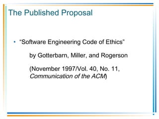 The Published Proposal
• “Software Engineering Code of Ethics”
by Gotterbarn, Miller, and Rogerson
(November 1997/Vol. 40, No. 11,
Communication of the ACM)
 