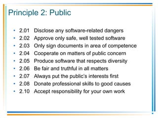 Principle 2: Public
• 2.01 Disclose any software-related dangers
• 2.02 Approve only safe, well tested software
• 2.03 Only sign documents in area of competence
• 2.04 Cooperate on matters of public concern
• 2.05 Produce software that respects diversity
• 2.06 Be fair and truthful in all matters
• 2.07 Always put the public’s interests first
• 2.08 Donate professional skills to good causes
• 2.10 Accept responsibility for your own work
 