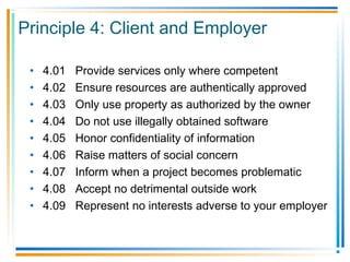 Principle 4: Client and Employer
• 4.01 Provide services only where competent
• 4.02 Ensure resources are authentically approved
• 4.03 Only use property as authorized by the owner
• 4.04 Do not use illegally obtained software
• 4.05 Honor confidentiality of information
• 4.06 Raise matters of social concern
• 4.07 Inform when a project becomes problematic
• 4.08 Accept no detrimental outside work
• 4.09 Represent no interests adverse to your employer
 