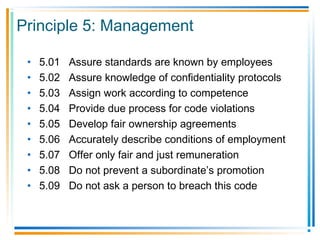 Principle 5: Management
• 5.01 Assure standards are known by employees
• 5.02 Assure knowledge of confidentiality protocols
• 5.03 Assign work according to competence
• 5.04 Provide due process for code violations
• 5.05 Develop fair ownership agreements
• 5.06 Accurately describe conditions of employment
• 5.07 Offer only fair and just remuneration
• 5.08 Do not prevent a subordinate’s promotion
• 5.09 Do not ask a person to breach this code
 