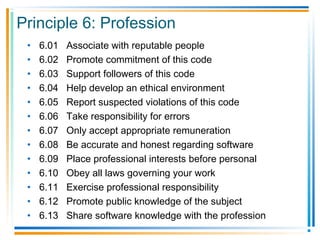 Principle 6: Profession
• 6.01 Associate with reputable people
• 6.02 Promote commitment of this code
• 6.03 Support followers of this code
• 6.04 Help develop an ethical environment
• 6.05 Report suspected violations of this code
• 6.06 Take responsibility for errors
• 6.07 Only accept appropriate remuneration
• 6.08 Be accurate and honest regarding software
• 6.09 Place professional interests before personal
• 6.10 Obey all laws governing your work
• 6.11 Exercise professional responsibility
• 6.12 Promote public knowledge of the subject
• 6.13 Share software knowledge with the profession
 
