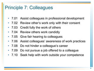 Principle 7: Colleagues
• 7.01 Assist colleagues in professional development
• 7.02 Review other’s work only with their consent
• 7.03 Credit fully the work of others
• 7.04 Review others work candidly
• 7.05 Give fair hearing to colleagues
• 7.06 Assist colleagues’ awareness of work practices
• 7.08 Do not hinder a colleague’s career
• 7.09 Do not pursue a job offered to a colleague
• 7.10 Seek help with work outside your competence
 