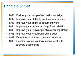 Principle 8: Self
• 8.01 Further your own professional knowledge
• 8.02 Improve your ability to produce quality work
• 8.03 Improve your ability to document work
• 8.04 Improve your understanding of work details
• 8.05 Improve your knowledge of relevant legislation
• 8.06 Improve your knowledge of this code
• 8.07 Do not force anyone to violate this code
• 8.08 Consider code violations inconsistent with
software engineering
 
