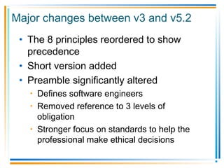Major changes between v3 and v5.2
• The 8 principles reordered to show
precedence
• Short version added
• Preamble significantly altered
• Defines software engineers
• Removed reference to 3 levels of
obligation
• Stronger focus on standards to help the
professional make ethical decisions
 