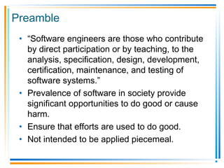 Preamble
• “Software engineers are those who contribute
by direct participation or by teaching, to the
analysis, specification, design, development,
certification, maintenance, and testing of
software systems.”
• Prevalence of software in society provide
significant opportunities to do good or cause
harm.
• Ensure that efforts are used to do good.
• Not intended to be applied piecemeal.
 