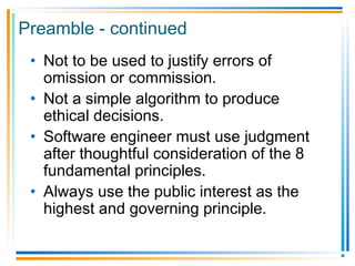 Preamble - continued
• Not to be used to justify errors of
omission or commission.
• Not a simple algorithm to produce
ethical decisions.
• Software engineer must use judgment
after thoughtful consideration of the 8
fundamental principles.
• Always use the public interest as the
highest and governing principle.
 