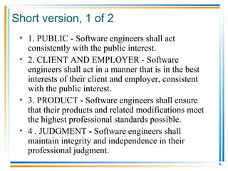 Short version, 1 of 2
• 1. PUBLIC - Software engineers shall act
consistently with the public interest.
• 2. CLIENT AND EMPLOYER - Software
engineers shall act in a manner that is in the best
interests of their client and employer, consistent
with the public interest.
• 3. PRODUCT - Software engineers shall ensure
that their products and related modifications meet
the highest professional standards possible.
• 4 . JUDGMENT - Software engineers shall
maintain integrity and independence in their
professional judgment.
 