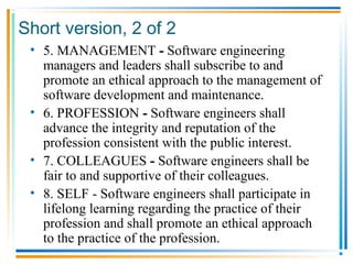 Short version, 2 of 2
• 5. MANAGEMENT - Software engineering
managers and leaders shall subscribe to and
promote an ethical approach to the management of
software development and maintenance.
• 6. PROFESSION - Software engineers shall
advance the integrity and reputation of the
profession consistent with the public interest.
• 7. COLLEAGUES - Software engineers shall be
fair to and supportive of their colleagues.
• 8. SELF - Software engineers shall participate in
lifelong learning regarding the practice of their
profession and shall promote an ethical approach
to the practice of the profession.
 